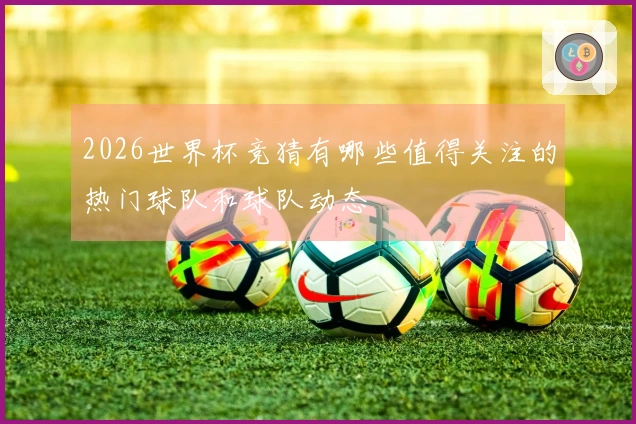 2026世界杯竞猜有哪些值得关注的热门球队和球队动态